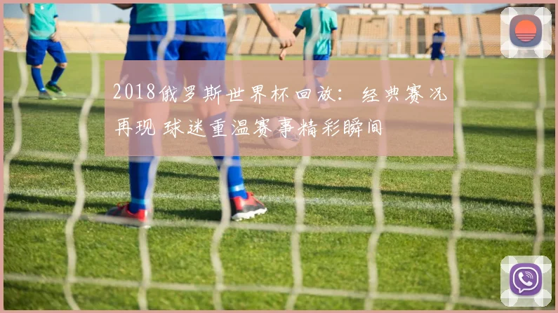 2018俄罗斯世界杯回放:经典赛况再现 球迷重温赛事精彩瞬间
