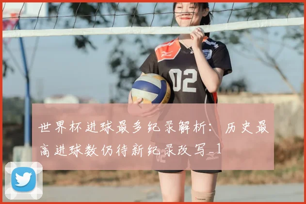 世界杯进球最多纪录解析:历史最高进球数仍待新纪录改写_1