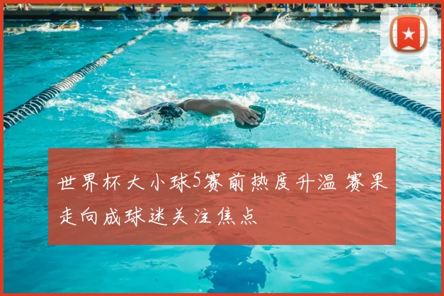 世界杯大小球5赛前热度升温 赛果走向成球迷关注焦点