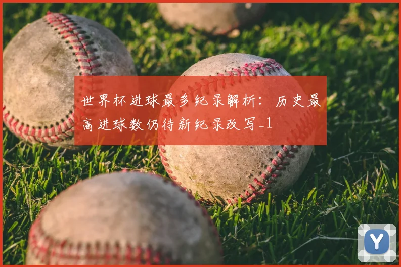 世界杯进球最多纪录解析:历史最高进球数仍待新纪录改写_1