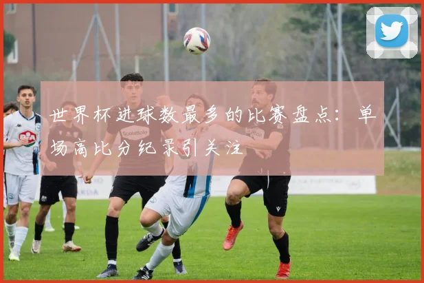 世界杯进球数最多的比赛盘点:单场高比分纪录引关注