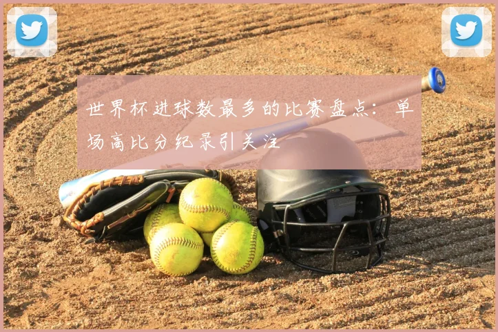 世界杯进球数最多的比赛盘点:单场高比分纪录引关注