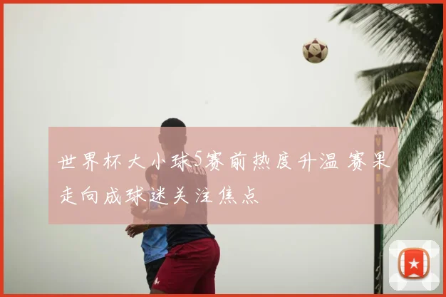 世界杯大小球5赛前热度升温 赛果走向成球迷关注焦点