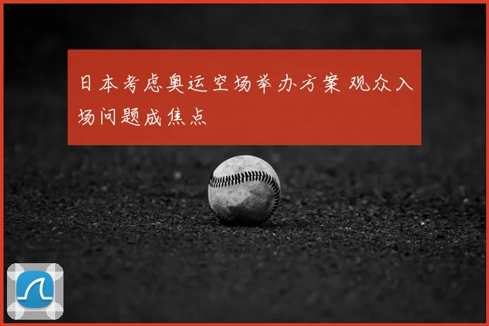 日本考虑奥运空场举办方案 观众入场问题成焦点